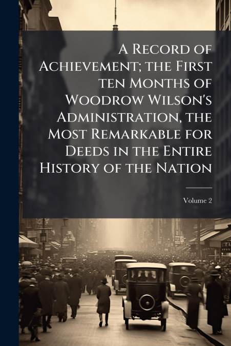 A Record of Achievement; the First ten Months of Woodrow Wilson’s Administration, the Most Remarkable for Deeds in the Entire History of the Nation; Volume 2