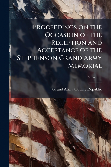 ...Proceedings on the Occasion of the Reception and Acceptance of the Stephenson Grand Army Memorial; Volume 1