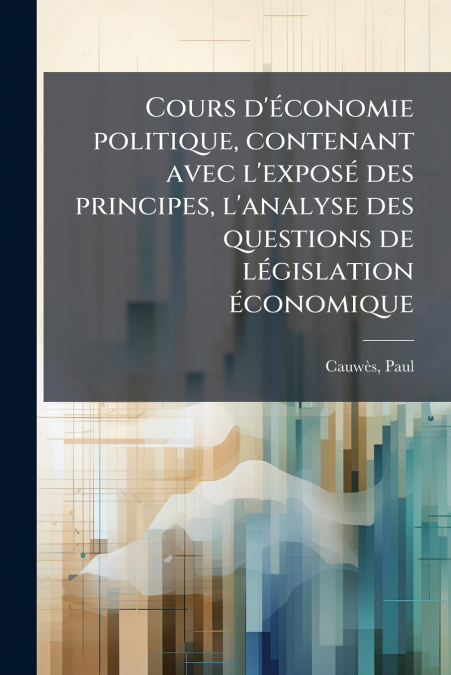 Cours d’économie politique, contenant avec l’exposé des principes, l’analyse des questions de législation économique