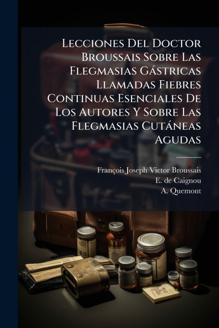 Lecciones Del Doctor Broussais Sobre Las Flegmasias Gástricas Llamadas Fiebres Continuas Esenciales De Los Autores Y Sobre Las Flegmasias Cutáneas Agudas