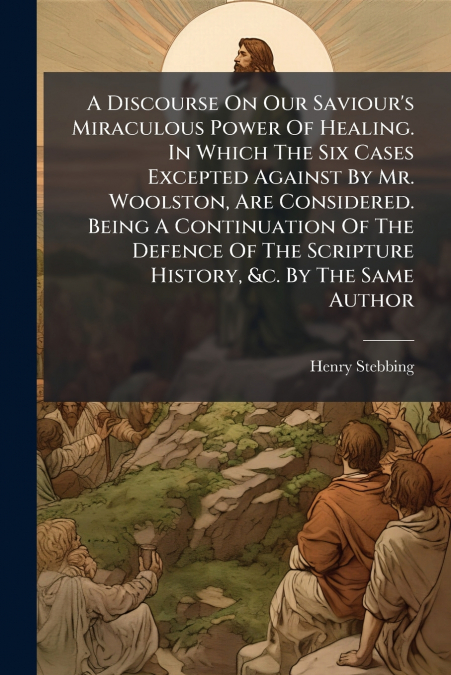A Discourse On Our Saviour’s Miraculous Power Of Healing. In Which The Six Cases Excepted Against By Mr. Woolston, Are Considered. Being A Continuation Of The Defence Of The Scripture History, &c. By 