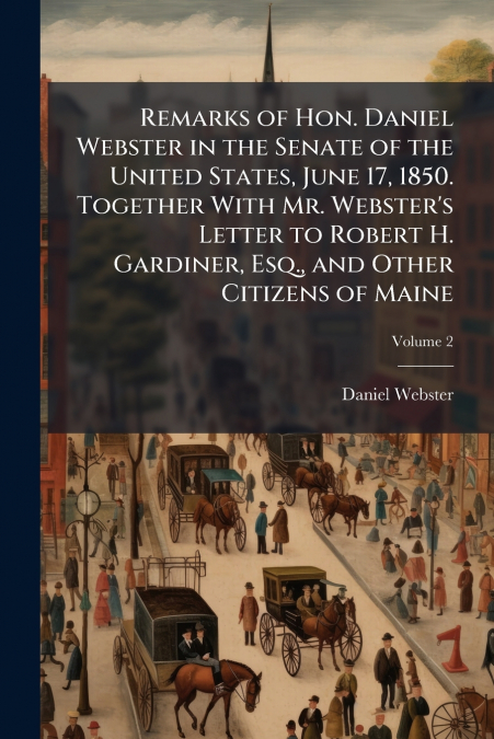 Remarks of Hon. Daniel Webster in the Senate of the United States, June 17, 1850. Together With Mr. Webster’s Letter to Robert H. Gardiner, Esq., and Other Citizens of Maine; Volume 2