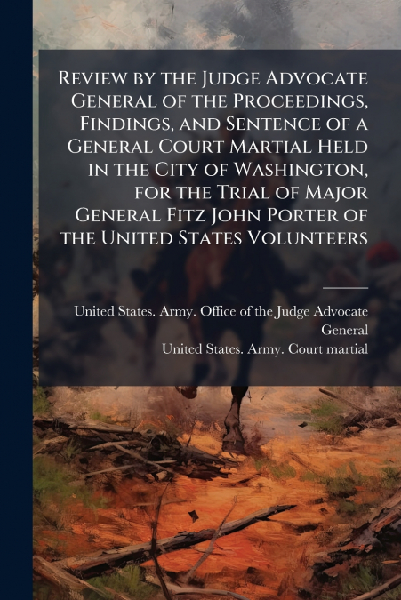 Review by the Judge Advocate General of the Proceedings, Findings, and Sentence of a General Court Martial Held in the City of Washington, for the Trial of Major General Fitz John Porter of the United