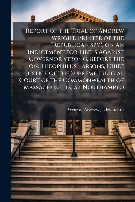 Report of the Trial of Andrew Wright, Printer of the 'Republican spy', on an Indictment for Libels Against Governor Strong, Before the Hon. Theophilus Parsons, Chief Justice of the Supreme Judicial Co