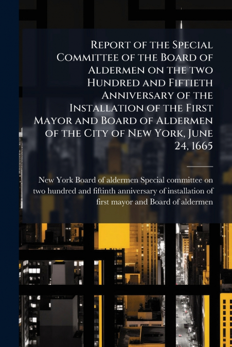 Report of the Special Committee of the Board of Aldermen on the two Hundred and Fiftieth Anniversary of the Installation of the First Mayor and Board of Aldermen of the City of New York, June 24, 1665