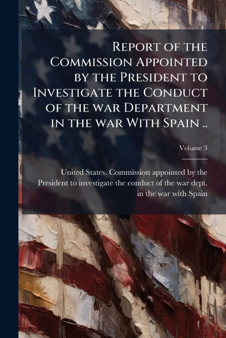 Report of the Commission Appointed by the President to Investigate the Conduct of the war Department in the war With Spain ..; Volume 3