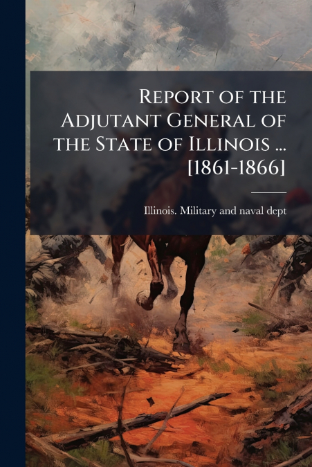 Report of the Adjutant General of the State of Illinois ... [1861-1866]