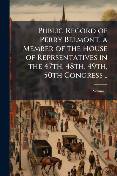 Public Record of Perry Belmont, a Member of the House of Reprsentatives in the 47th, 48th, 49th, 50th Congress ..; Volume 3