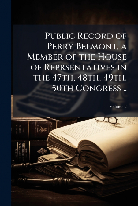 Public Record of Perry Belmont, a Member of the House of Reprsentatives in the 47th, 48th, 49th, 50th Congress ..; Volume 2