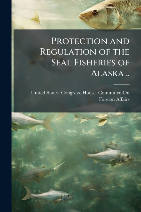 Protection and Regulation of the Seal Fisheries of Alaska ..