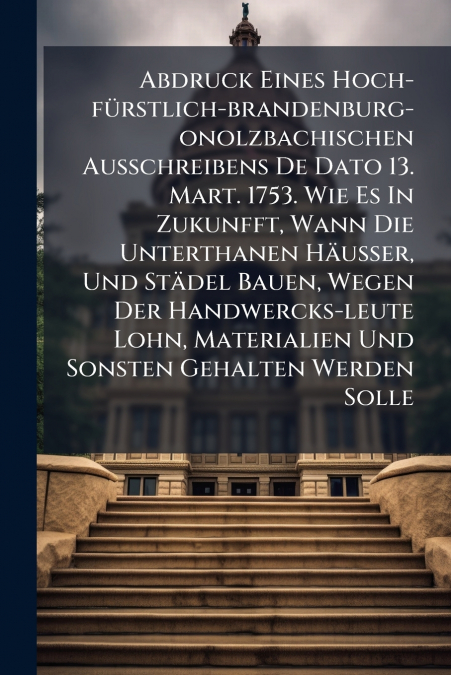Abdruck Eines Hoch-fürstlich-brandenburg-onolzbachischen Ausschreibens De Dato 13. Mart. 1753. Wie Es In Zukunfft, Wann Die Unterthanen Häußer, Und Städel Bauen, Wegen Der Handwercks-leute Lohn, Mater