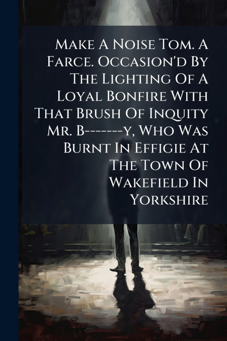 Make A Noise Tom. A Farce. Occasion’d By The Lighting Of A Loyal Bonfire With That Brush Of Inquity Mr. B-------y, Who Was Burnt In Effigie At The Town Of Wakefield In Yorkshire