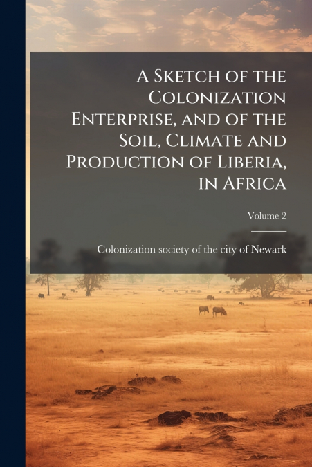 A Sketch of the Colonization Enterprise, and of the Soil, Climate and Production of Liberia, in Africa; Volume 2
