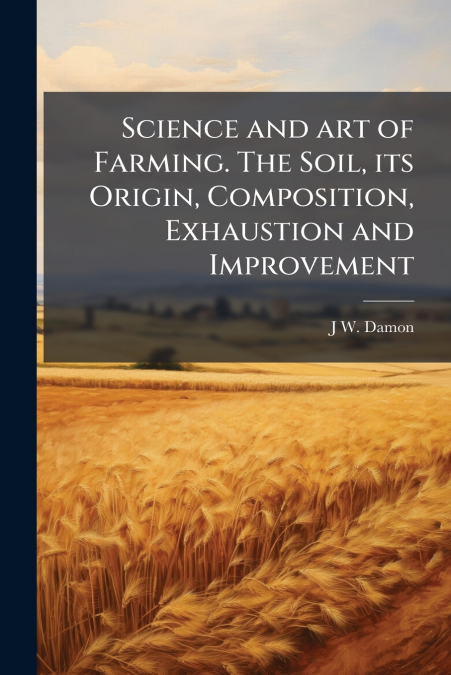 Science and art of Farming. The Soil, its Origin, Composition, Exhaustion and Improvement