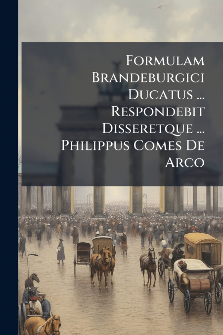 Formulam Brandeburgici Ducatus ... Respondebit Disseretque ... Philippus Comes De Arco
