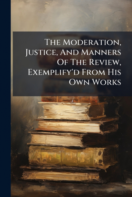 The Moderation, Justice, And Manners Of The Review, Exemplify’d From His Own Works