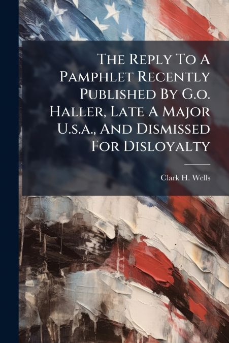 The Reply To A Pamphlet Recently Published By G.o. Haller, Late A Major U.s.a., And Dismissed For Disloyalty