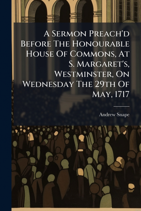 A Sermon Preach’d Before The Honourable House Of Commons, At S. Margaret’s, Westminster, On Wednesday The 29th Of May, 1717