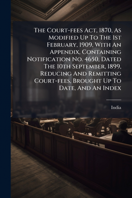 The Court-fees Act, 1870, As Modified Up To The 1st February, 1909, With An Appendix, Containing Notification No. 4650, Dated The 10th September, 1899, Reducing And Remitting Court-fees, Brought Up To