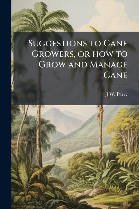 Suggestions to Cane Growers, or how to Grow and Manage Cane