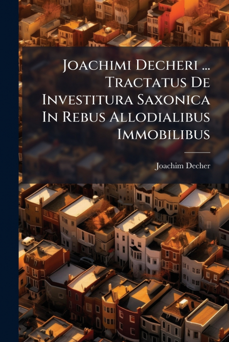 Joachimi Decheri ... Tractatus De Investitura Saxonica In Rebus Allodialibus Immobilibus