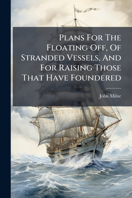 Plans For The Floating Off, Of Stranded Vessels, And For Raising Those That Have Foundered