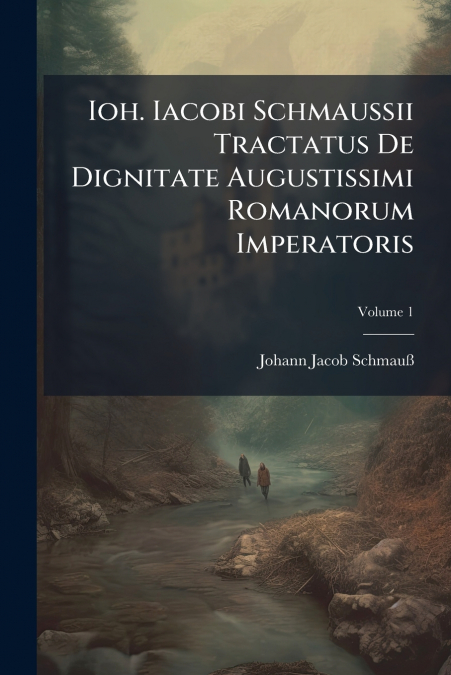Ioh. Iacobi Schmaussii Tractatus De Dignitate Augustissimi Romanorum Imperatoris; Volume 1