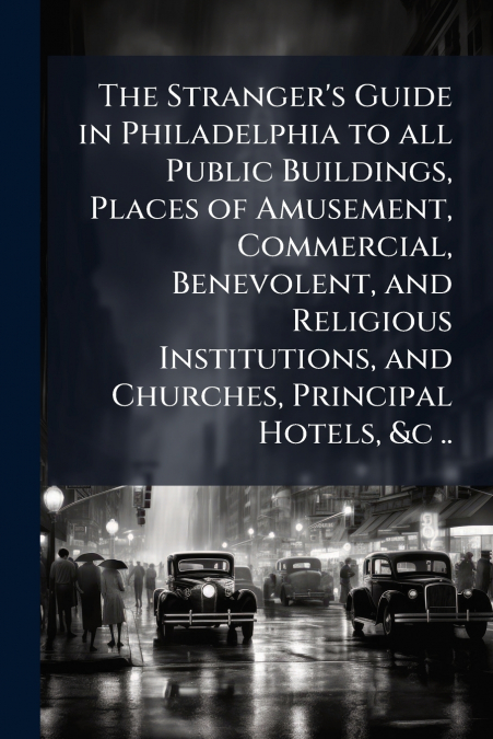 The Stranger’s Guide in Philadelphia to all Public Buildings, Places of Amusement, Commercial, Benevolent, and Religious Institutions, and Churches, Principal Hotels, &c ..