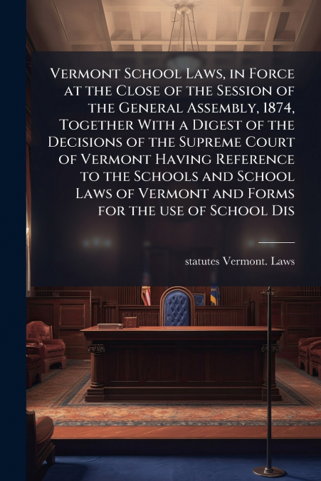 Vermont School Laws, in Force at the Close of the Session of the General Assembly, 1874, Together With a Digest of the Decisions of the Supreme Court of Vermont Having Reference to the Schools and Sch