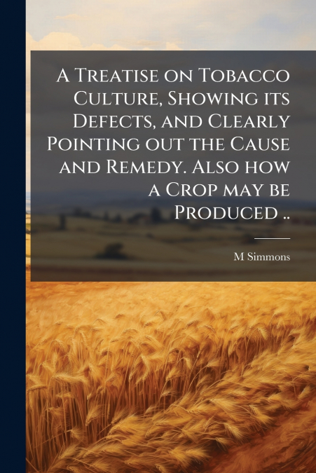 A Treatise on Tobacco Culture, Showing its Defects, and Clearly Pointing out the Cause and Remedy. Also how a Crop may be Produced ..