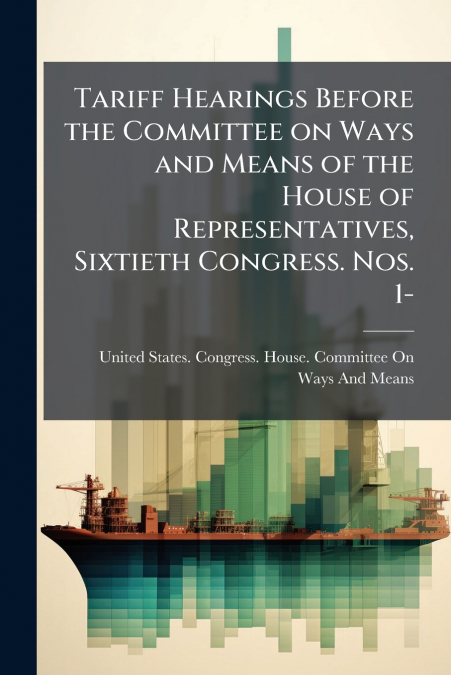 Tariff Hearings Before the Committee on Ways and Means of the House of Representatives, Sixtieth Congress. Nos. 1-
