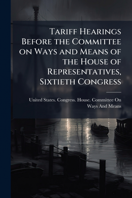 Tariff Hearings Before the Committee on Ways and Means of the House of Representatives, Sixtieth Congress
