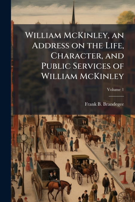 William McKinley, an Address on the Life, Character, and Public Services of William McKinley; Volume 1