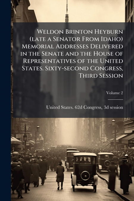 Weldon Brinton Heyburn (late a Senator From Idaho) Memorial Addresses Delivered in the Senate and the House of Representatives of the United States. Sixty-second Congress, Third Session; Volume 2