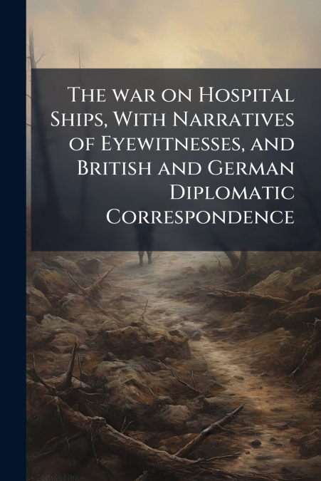 The war on Hospital Ships, With Narratives of Eyewitnesses, and British and German Diplomatic Correspondence