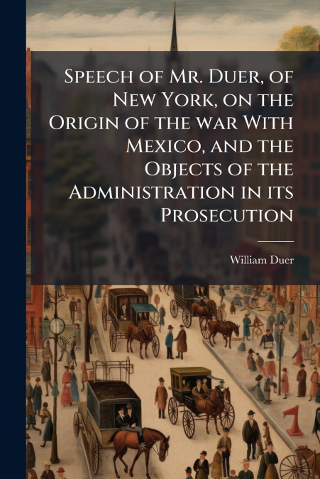 Speech of Mr. Duer, of New York, on the Origin of the war With Mexico, and the Objects of the Administration in its Prosecution