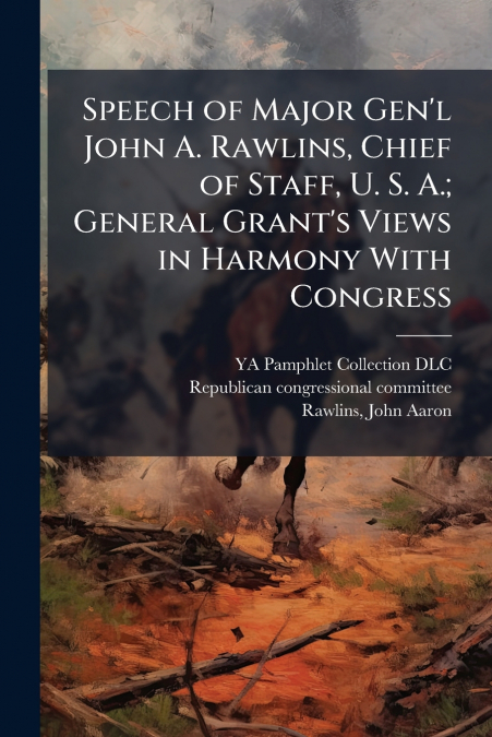 Speech of Major Gen’l John A. Rawlins, Chief of Staff, U. S. A.; General Grant’s Views in Harmony With Congress