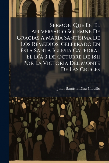 Sermon Que En El Aniversario Solemne De Gracias A María Santísima De Los Remedios, Celebrado En Esta Santa Iglesia Catedral El Día 3 De Octubre De 1811 Por La Victoria Del Monte De Las Cruces