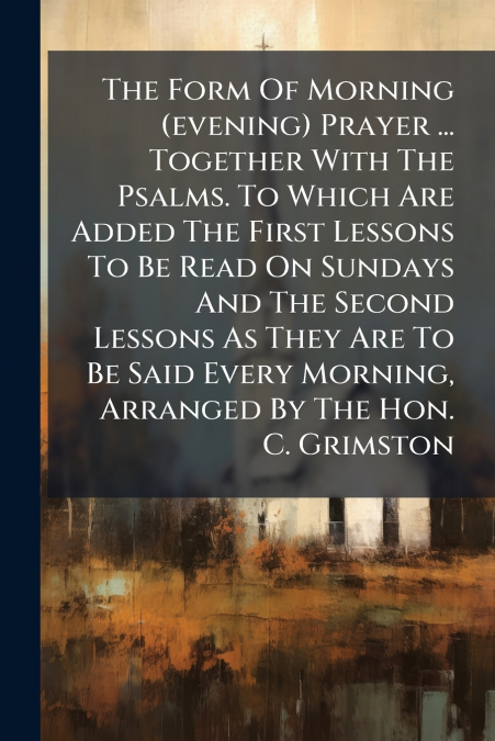 The Form Of Morning (evening) Prayer ... Together With The Psalms. To Which Are Added The First Lessons To Be Read On Sundays And The Second Lessons As They Are To Be Said Every Morning, Arranged By T