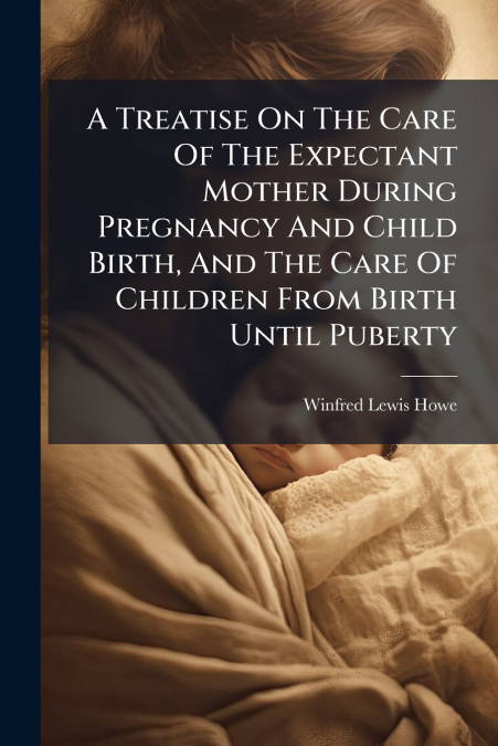 A Treatise On The Care Of The Expectant Mother During Pregnancy And Child Birth, And The Care Of Children From Birth Until Puberty