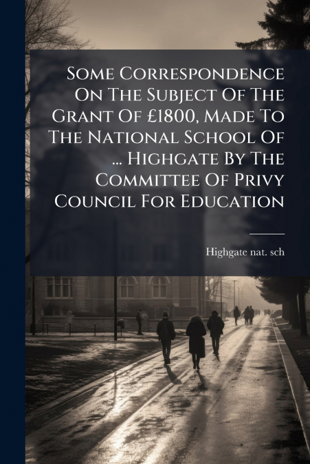 Some Correspondence On The Subject Of The Grant Of £1800, Made To The National School Of ... Highgate By The Committee Of Privy Council For Education