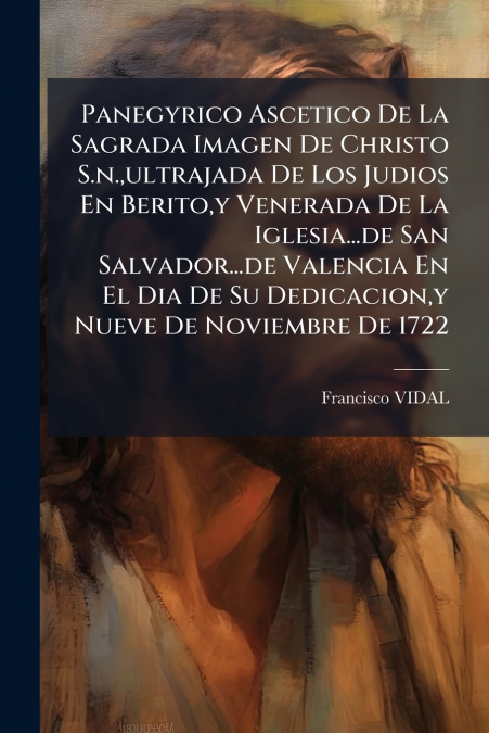 Panegyrico Ascetico De La Sagrada Imagen De Christo S.n.,ultrajada De Los Judios En Berito,y Venerada De La Iglesia...de San Salvador...de Valencia En El Dia De Su Dedicacion,y Nueve De Noviembre De 1