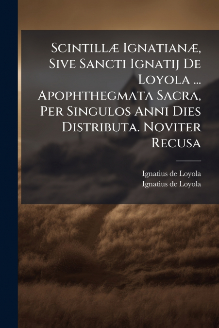 Scintillæ Ignatianæ, Sive Sancti Ignatij De Loyola ... Apophthegmata Sacra, Per Singulos Anni Dies Distributa. Noviter Recusa