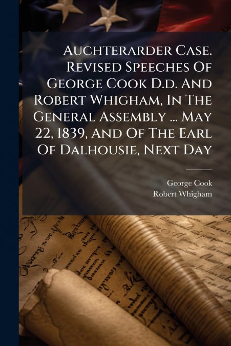 Auchterarder Case. Revised Speeches Of George Cook D.d. And Robert Whigham, In The General Assembly ... May 22, 1839, And Of The Earl Of Dalhousie, Next Day