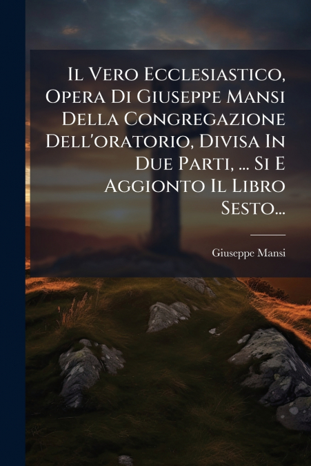 Il Vero Ecclesiastico, Opera Di Giuseppe Mansi Della Congregazione Dell’oratorio, Divisa In Due Parti, ... Si E Aggionto Il Libro Sesto...