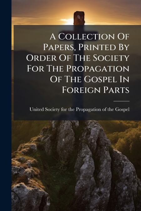 A Collection Of Papers, Printed By Order Of The Society For The Propagation Of The Gospel In Foreign Parts