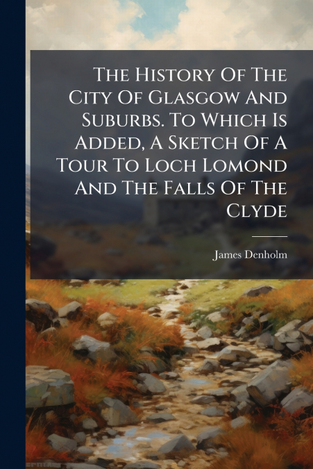 The History Of The City Of Glasgow And Suburbs. To Which Is Added, A Sketch Of A Tour To Loch Lomond And The Falls Of The Clyde