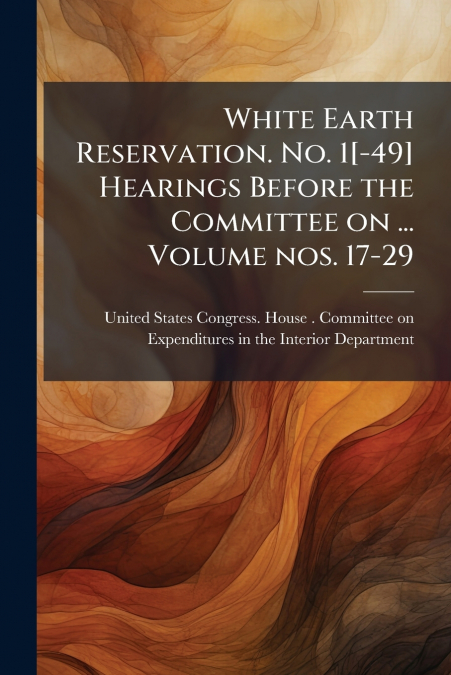 White Earth Reservation. No. 1[-49] Hearings Before the Committee on ... Volume nos. 17-29