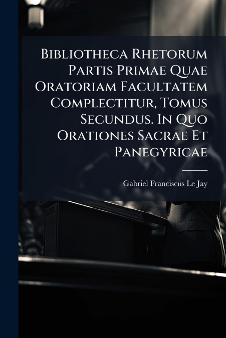 Bibliotheca Rhetorum Partis Primae Quae Oratoriam Facultatem Complectitur, Tomus Secundus. In Quo Orationes Sacrae Et Panegyricae
