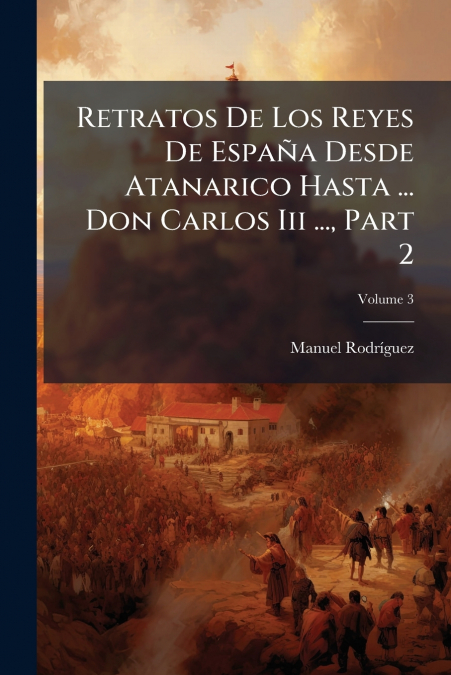Retratos De Los Reyes De España Desde Atanarico Hasta ... Don Carlos Iii ..., Part 2; Volume 3